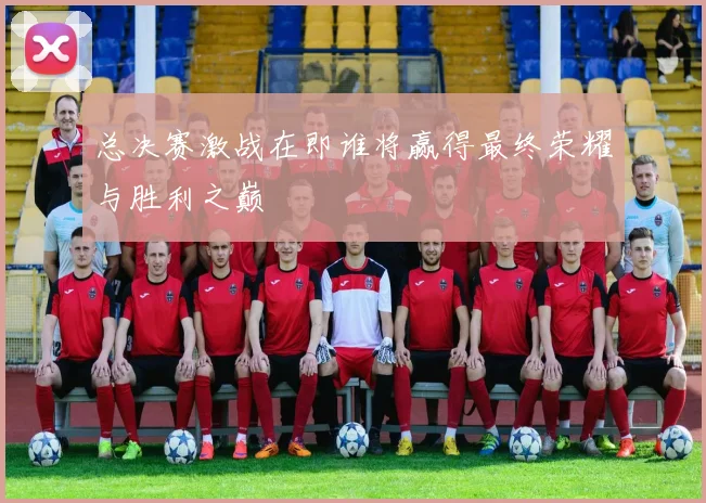 总决赛激战在即谁将赢得最终荣耀与胜利之巅