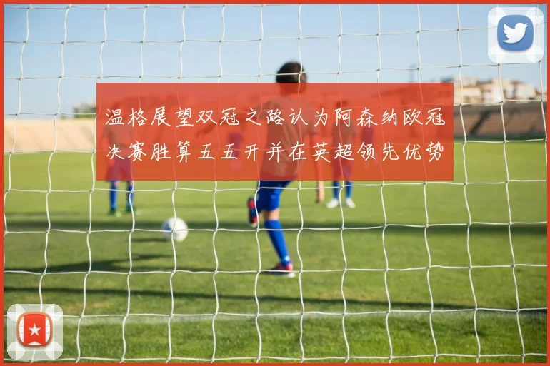 温格展望双冠之路认为阿森纳欧冠决赛胜算五五开并在英超领先优势明显