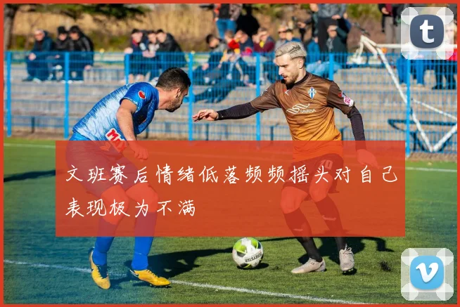 文班赛后情绪低落频频摇头对自己表现极为不满