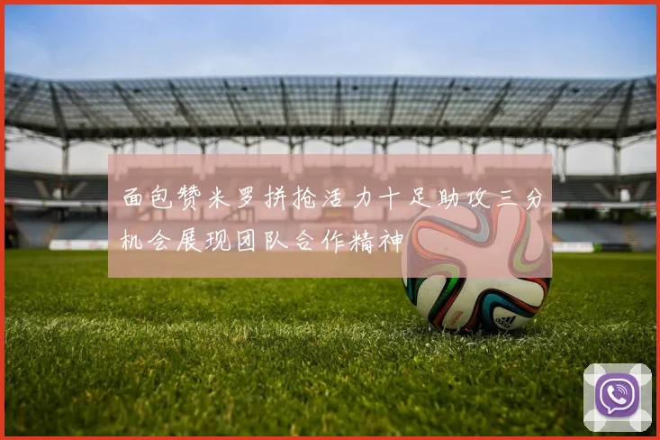 面包赞米罗拼抢活力十足助攻三分机会展现团队合作精神