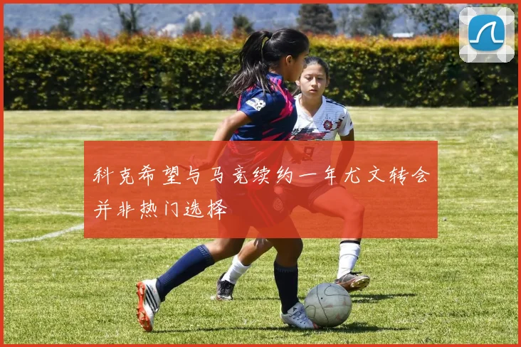 科克希望与马竞续约一年尤文转会并非热门选择