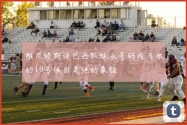 维尼修斯谈巴西队球衣号码内马尔的10号依旧是他的象征