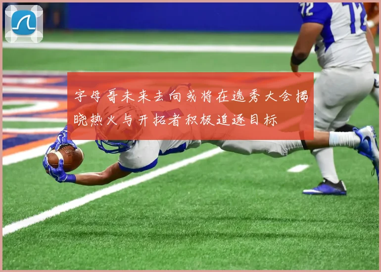 字母哥未来去向或将在选秀大会揭晓热火与开拓者积极追逐目标