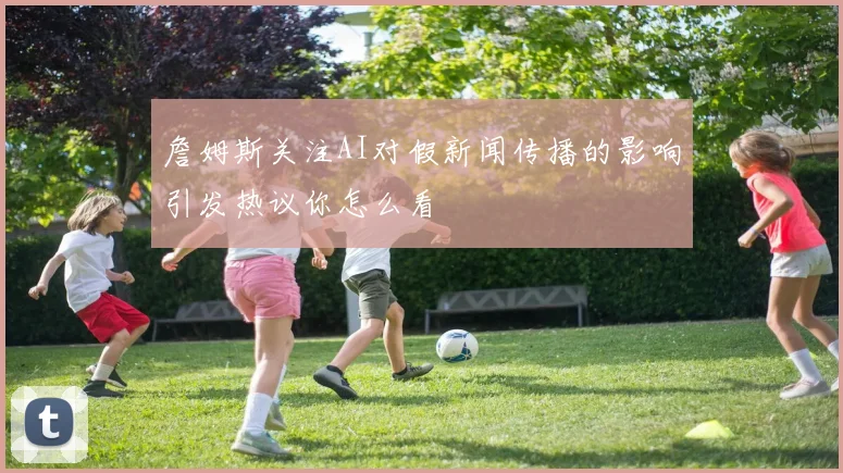 詹姆斯关注AI对假新闻传播的影响引发热议你怎么看