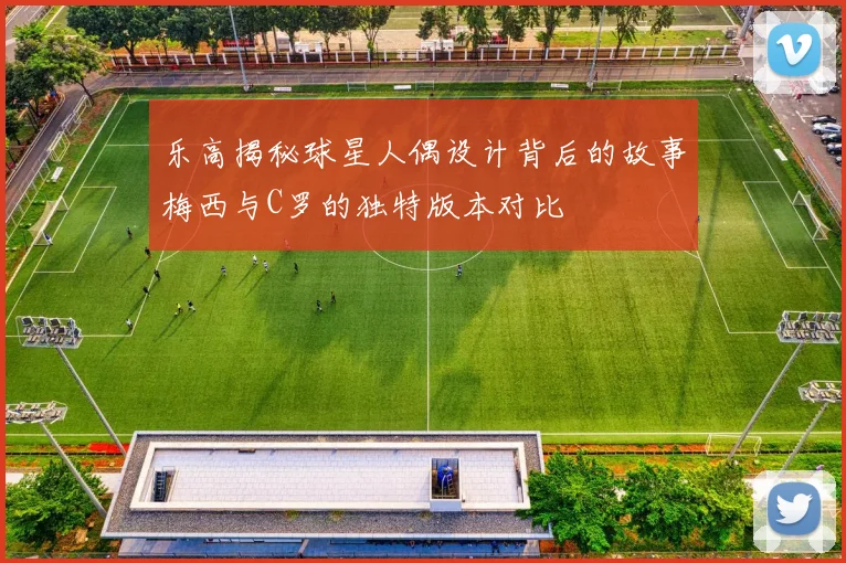 乐高揭秘球星人偶设计背后的故事梅西与C罗的独特版本对比