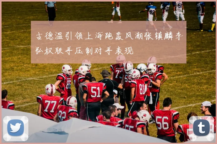 古德温引领上海跑轰风潮张镇麟李弘权联手压制对手表现