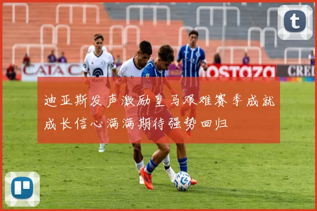 迪亚斯发声激励皇马艰难赛季成就成长信心满满期待强势回归