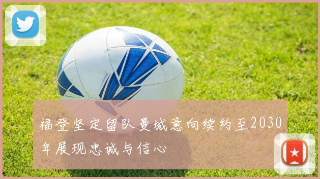 福登坚定留队曼城意向续约至2030年展现忠诚与信心
