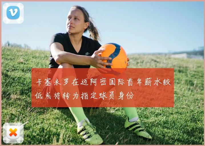 卡塞米罗在迈阿密国际首年薪水较低或将转为指定球员身份