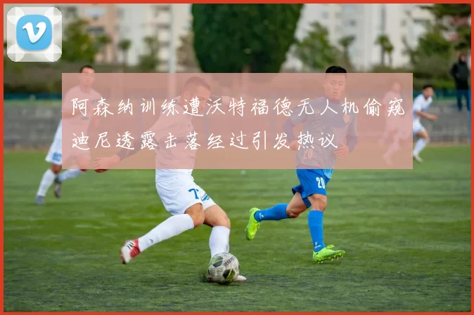 阿森纳训练遭沃特福德无人机偷窥迪尼透露击落经过引发热议