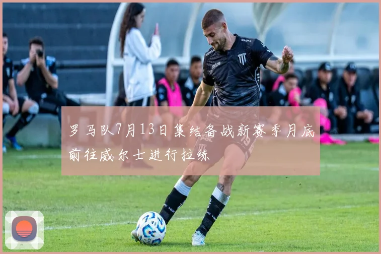 罗马队7月13日集结备战新赛季月底前往威尔士进行拉练