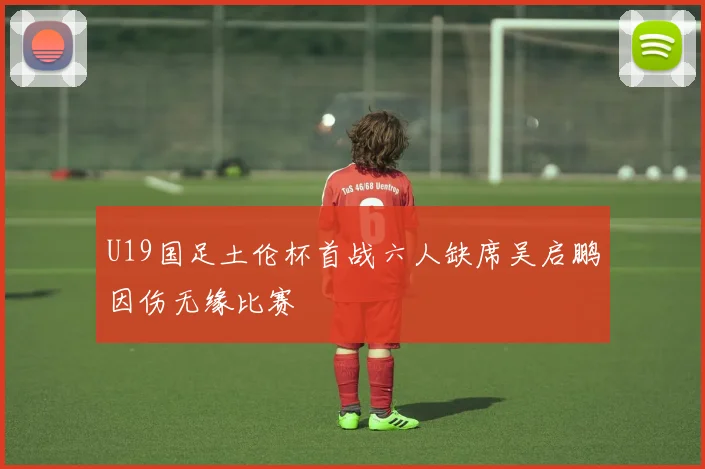 U19国足土伦杯首战六人缺席吴启鹏因伤无缘比赛
