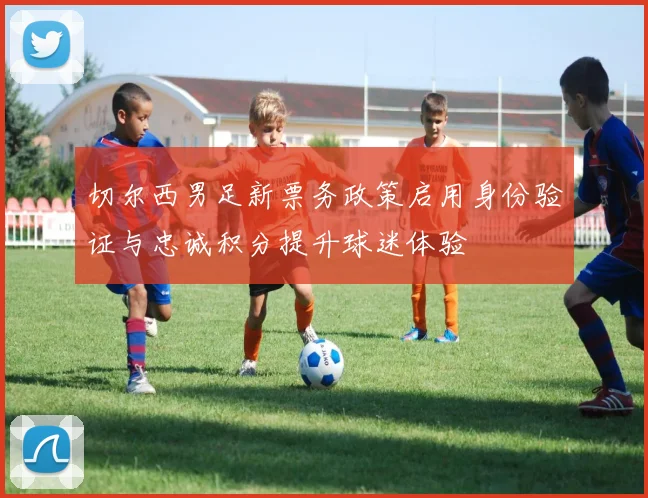 切尔西男足新票务政策启用身份验证与忠诚积分提升球迷体验